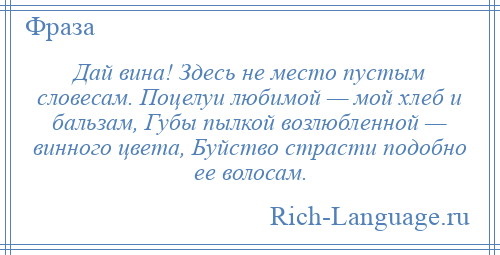 
    Дай вина! Здесь не место пустым словесам. Поцелуи любимой — мой хлеб и бальзам, Губы пылкой возлюбленной — винного цвета, Буйство страсти подобно ее волосам.