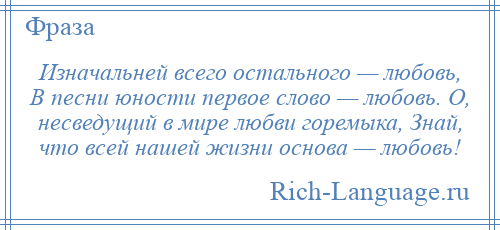 
    Изначальней всего остального — любовь, В песни юности первое слово — любовь. О, несведущий в мире любви горемыка, Знай, что всей нашей жизни основа — любовь!