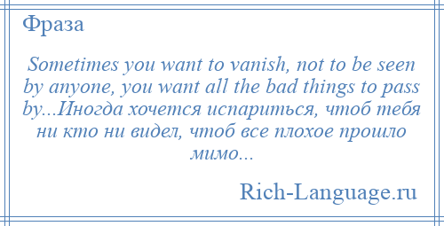 
    Sometimes you want to vanish, not to be seen by anyone, you want all the bad things to pass by...Иногда хочется испариться, чтоб тебя ни кто ни видел, чтоб все плохое прошло мимо...