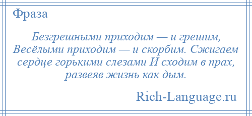 
    Безгрешными приходим — и грешим, Весёлыми приходим — и скорбим. Сжигаем сердце горькими слезами И сходим в прах, развеяв жизнь как дым.