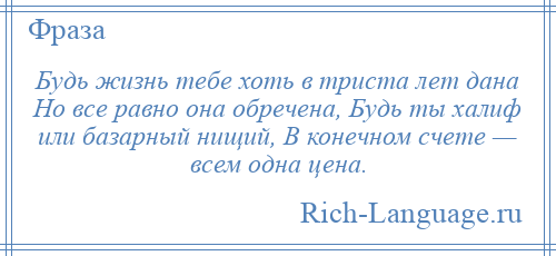 
    Будь жизнь тебе хоть в триста лет дана Но все равно она обречена, Будь ты халиф или базарный нищий, В конечном счете — всем одна цена.