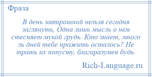 
    В день завтрашний нельзя сегодня заглянуть, Одна лишь мысль о нем стесняет мукой грудь. Кто знает, много ль дней тебе прожить осталось? Не трать их попусту, благоразумен будь.