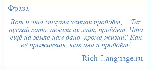 
    Вот и эта минута земная пройдёт,— Так пускай хоть, печали не зная, пройдёт. Что ещё на земле нам дано, кроме жизни? Как её проживешь, так она и пройдёт!