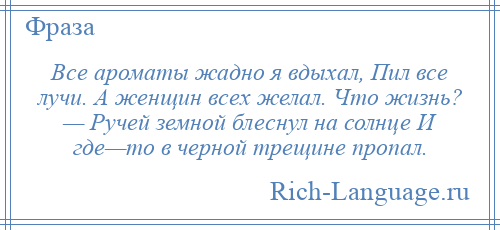 
    Все ароматы жадно я вдыхал, Пил все лучи. А женщин всех желал. Что жизнь? — Ручей земной блеснул на солнце И где—то в черной трещине пропал.