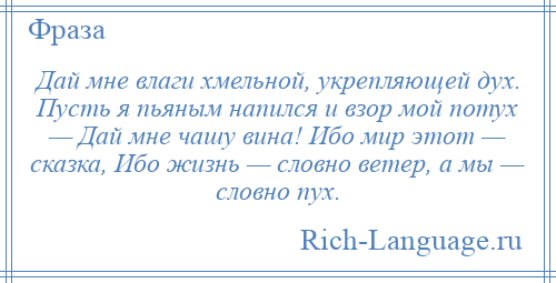 
    Дай мне влаги хмельной, укрепляющей дух. Пусть я пьяным напился и взор мой потух — Дай мне чашу вина! Ибо мир этот — сказка, Ибо жизнь — словно ветер, а мы — словно пух.