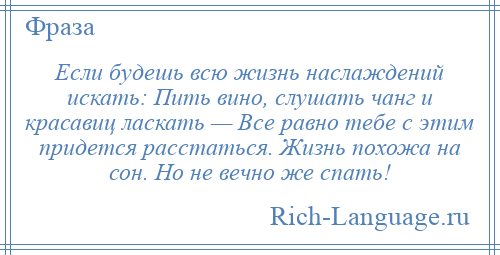 
    Если будешь всю жизнь наслаждений искать: Пить вино, слушать чанг и красавиц ласкать — Все равно тебе с этим придется расстаться. Жизнь похожа на сон. Но не вечно же спать!