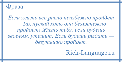
    Если жизнь все равно неизбежно пройдет — Так пускай хоть она безмятежно пройдет! Жизнь тебя, если будешь веселым, утешит, Если будешь рыдать — безутешно пройдет.