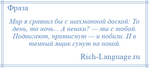 
    Мир я сравнил бы с шахматной доской: То день, то ночь... А пешки? — мы с тобой. Подвигают, притиснут — и побили. И в темный ящик сунут на покой.