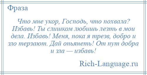 
    Что мне укор, Господь, что похвала? Избавь! Ты слишком любишь лезть в мои дела. Избавь! Меня, пока я трезв, добро и зло терзают. Дай опьянеть! От пут добра и зла — избавь!