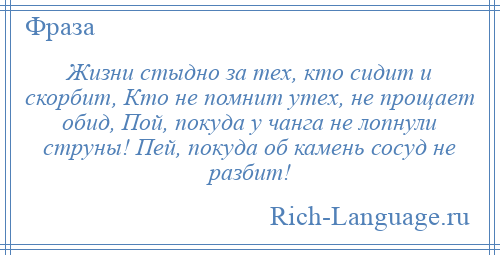 
    Жизни стыдно за тех, кто сидит и скорбит, Кто не помнит утех, не прощает обид, Пой, покуда у чанга не лопнули струны! Пей, покуда об камень сосуд не разбит!