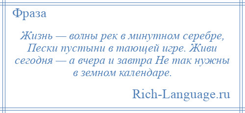 
    Жизнь — волны рек в минутном серебре, Пески пустыни в тающей игре. Живи сегодня — а вчера и завтра Не так нужны в земном календаре.