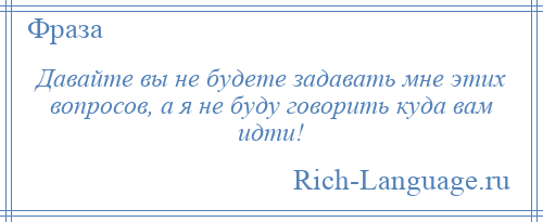 
    Давайте вы не будете задавать мне этих вопросов, а я не буду говорить куда вам идти!