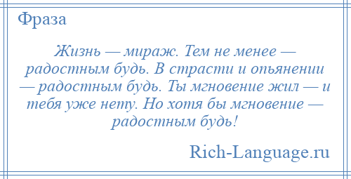 
    Жизнь — мираж. Тем не менее — радостным будь. В страсти и опьянении — радостным будь. Ты мгновение жил — и тебя уже нету. Но хотя бы мгновение — радостным будь!