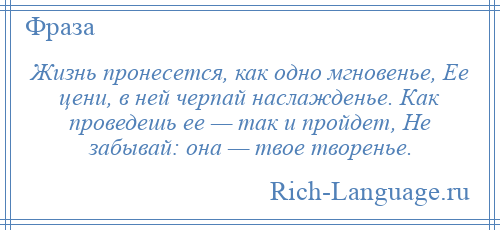 
    Жизнь пронесется, как одно мгновенье, Ее цени, в ней черпай наслажденье. Как проведешь ее — так и пройдет, Не забывай: она — твое творенье.