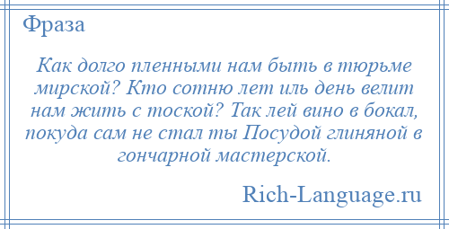 
    Как долго пленными нам быть в тюрьме мирской? Кто сотню лет иль день велит нам жить с тоской? Так лей вино в бокал, покуда сам не стал ты Посудой глиняной в гончарной мастерской.
