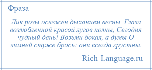 
    Лик розы освежен дыханием весны, Глаза возлюбленной красой лугов полны, Сегодня чудный день! Возьми бокал, а думы О зимней стуже брось: они всегда грустны.