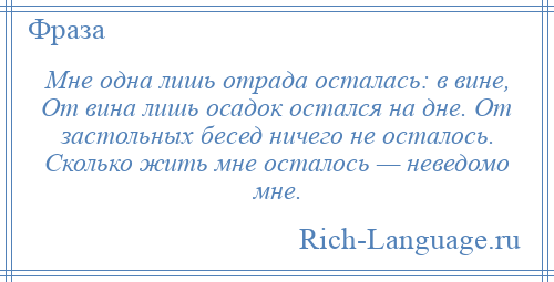 
    Мне одна лишь отрада осталась: в вине, От вина лишь осадок остался на дне. От застольных бесед ничего не осталось. Сколько жить мне осталось — неведомо мне.