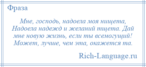 
    Мне, господь, надоела моя нищета, Надоела надежд и желаний тщета. Дай мне новую жизнь, если ты всемогущий! Может, лучше, чем эта, окажется та.