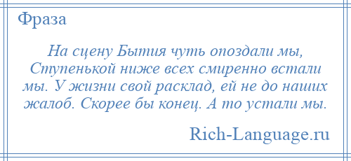 
    На сцену Бытия чуть опоздали мы, Ступенькой ниже всех смиренно встали мы. У жизни свой расклад, ей не до наших жалоб. Скорее бы конец. А то устали мы.