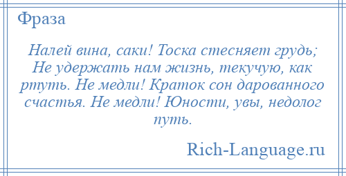 
    Налей вина, саки! Тоска стесняет грудь; Не удержать нам жизнь, текучую, как ртуть. Не медли! Краток сон дарованного счастья. Не медли! Юности, увы, недолог путь.