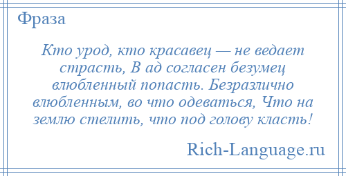 
    Кто урод, кто красавец — не ведает страсть, В ад согласен безумец влюбленный попасть. Безразлично влюбленным, во что одеваться, Что на землю стелить, что под голову класть!