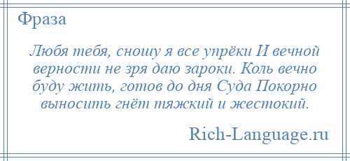 
    Любя тебя, сношу я все упрёки И вечной верности не зря даю зароки. Коль вечно буду жить, готов до дня Суда Покорно выносить гнёт тяжкий и жестокий.