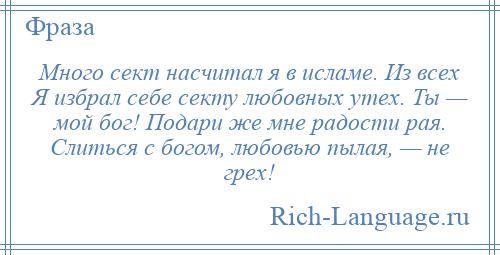 
    Много сект насчитал я в исламе. Из всех Я избрал себе секту любовных утех. Ты — мой бог! Подари же мне радости рая. Слиться с богом, любовью пылая, — не грех!