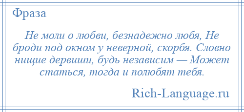 
    Не моли о любви, безнадежно любя, Не броди под окном у неверной, скорбя. Словно нищие дервиши, будь независим — Может статься, тогда и полюбят тебя.