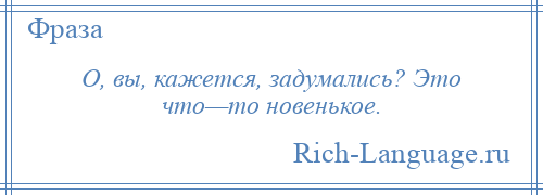 
    О, вы, кажется, задумались? Это что—то новенькое.