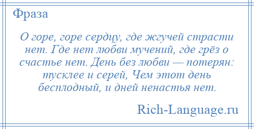 
    О горе, горе сердцу, где жгучей страсти нет. Где нет любви мучений, где грёз о счастье нет. День без любви — потерян: тусклее и серей, Чем этот день бесплодный, и дней ненастья нет.