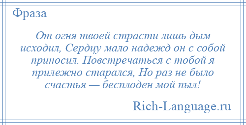 
    От огня твоей страсти лишь дым исходил, Сердцу мало надежд он с собой приносил. Повстречаться с тобой я прилежно старался, Но раз не было счастья — бесплоден мой пыл!