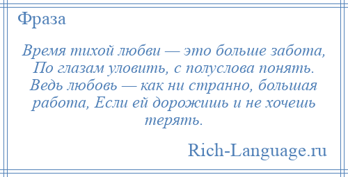 
    Время тихой любви — это больше забота, По глазам уловить, с полуслова понять. Ведь любовь — как ни странно, большая работа, Если ей дорожишь и не хочешь терять.