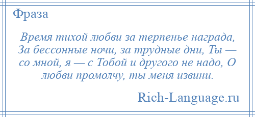
    Время тихой любви за терпенье награда, За бессонные ночи, за трудные дни, Ты — со мной, я — с Тобой и другого не надо, О любви промолчу, ты меня извини.