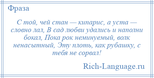 
    С той, чей стан — кипарис, а уста — словно лал, В сад любви удались и наполни бокал, Пока рок неминуемый, волк ненасытный, Эту плоть, как рубашку, с тебя не сорвал!