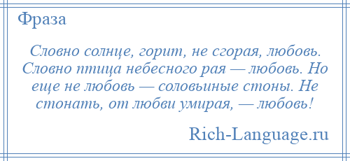 
    Словно солнце, горит, не сгорая, любовь. Словно птица небесного рая — любовь. Но еще не любовь — соловьиные стоны. Не стонать, от любви умирая, — любовь!