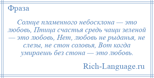 
    Солнце пламенного небосклона — это любовь, Птица счастья средь чащи зеленой — это любовь, Нет, любовь не рыданья, не слезы, не стон соловья, Вот когда умираешь без стона — это любовь.