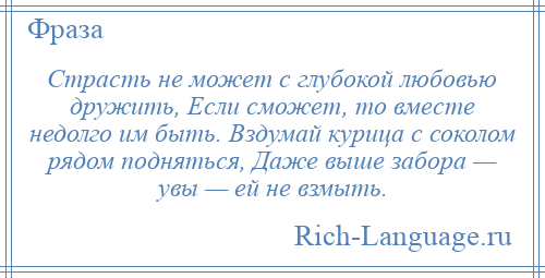 
    Страсть не может с глубокой любовью дружить, Если сможет, то вместе недолго им быть. Вздумай курица с соколом рядом подняться, Даже выше забора — увы — ей не взмыть.