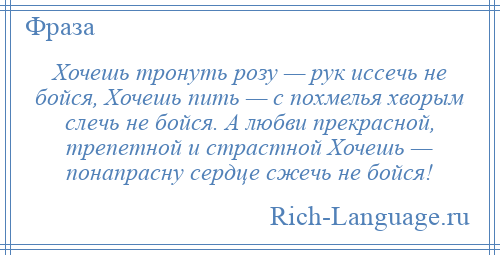 
    Хочешь тронуть розу — рук иссечь не бойся, Хочешь пить — с похмелья хворым слечь не бойся. А любви прекрасной, трепетной и страстной Хочешь — понапрасну сердце сжечь не бойся!