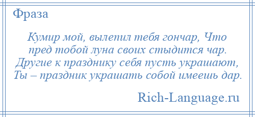 
    Кумир мой, вылепил тебя гончар, Что пред тобой луна своих стыдится чар. Другие к празднику себя пусть украшают, Ты – праздник украшать собой имеешь дар.