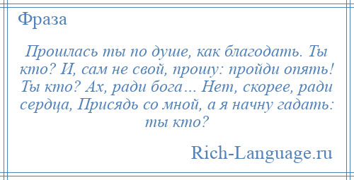 
    Прошлась ты по душе, как благодать. Ты кто? И, сам не свой, прошу: пройди опять! Ты кто? Ах, ради бога… Нет, скорее, ради сердца, Присядь со мной, а я начну гадать: ты кто?