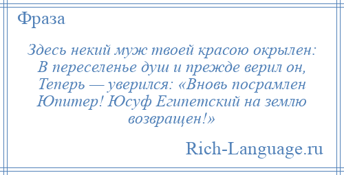 
    Здесь некий муж твоей красою окрылен: В переселенье душ и прежде верил он, Теперь — уверился: «Вновь посрамлен Юпитер! Юсуф Египетский на землю возвращен!»
