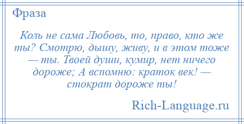 
    Коль не сама Любовь, то, право, кто же ты? Смотрю, дышу, живу, и в этом тоже — ты. Твоей души, кумир, нет ничего дороже; А вспомню: краток век! — стократ дороже ты!