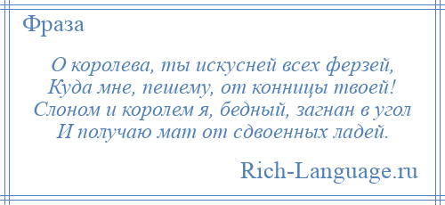 
    О королева, ты искусней всех ферзей, Куда мне, пешему, от конницы твоей! Слоном и королем я, бедный, загнан в угол И получаю мат от сдвоенных ладей.