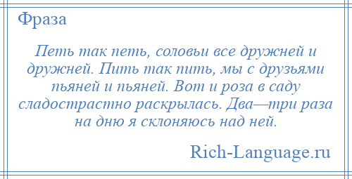 
    Петь так петь, соловьи все дружней и дружней. Пить так пить, мы с друзьями пьяней и пьяней. Вот и роза в саду сладострастно раскрылась. Два—три раза на дню я склоняюсь над ней.