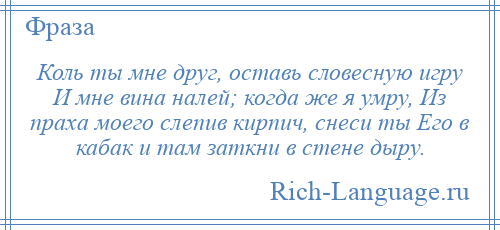 
    Коль ты мне друг, оставь словесную игру И мне вина налей; когда же я умру, Из праха моего слепив кирпич, снеси ты Его в кабак и там заткни в стене дыру.