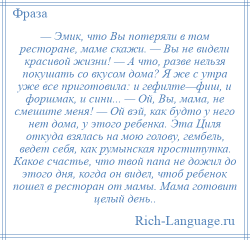 
    — Эмик, что Вы потеряли в том ресторане, маме скажи. — Вы не видели красивой жизни! — А что, разве нельзя покушать со вкусом дома? Я же с утра уже все приготовила: и гефилте—фиш, и форшмак, и сини... — Ой, Вы, мама, не смешите меня! — Ой вэй, как будто у него нет дома, у этого ребенка. Эта Циля откуда взялась на мою голову, гембель, ведет себя, как румынская проститутка. Какое счастье, что твой папа не дожил до этого дня, когда он видел, чтоб ребенок пошел в ресторан от мамы. Мама готовит целый день..