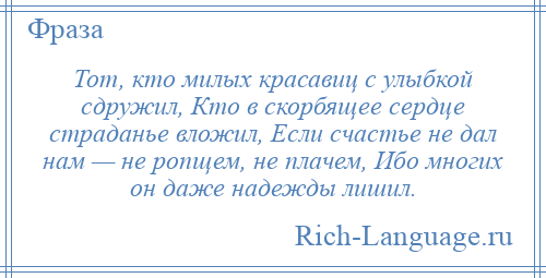 
    Тот, кто милых красавиц с улыбкой сдружил, Кто в скорбящее сердце страданье вложил, Если счастье не дал нам — не ропщем, не плачем, Ибо многих он даже надежды лишил.