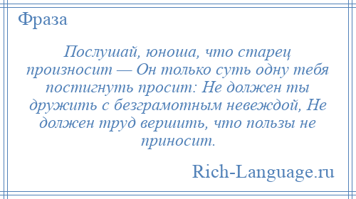 
    Послушай, юноша, что старец произносит — Он только суть одну тебя постигнуть просит: Не должен ты дружить с безграмотным невеждой, Не должен труд вершить, что пользы не приносит.