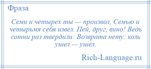 
    Семи и четырех ты — произвол, Семью и четырьмя себя извел. Пей, друг, вино! Ведь сотни раз твердили: Возврата нету: коль ушел — ушел.
