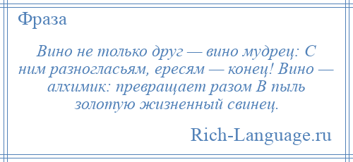 
    Вино не только друг — вино мудрец: С ним разногласьям, ересям — конец! Вино — алхимик: превращает разом В пыль золотую жизненный свинец.